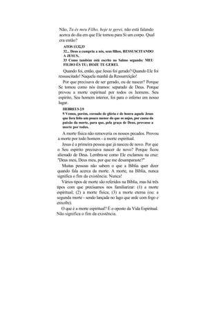 Não, Tu és meu Filho, hoje te gerei, não está falando
 acerca do dia em que Ele tomou para Si um corpo. Qual
 era então?
    ATOS 13.32,33
    32... Deus a cumpriu a nós, seus filhos, RESSUSCITANDO
    A JESUS,
    33 Como também está escrito no Salmo segundo: MEU
    FILHO ÉS TU; HOJE TE GEREI.
    Quando foi, então, que Jesus foi gerado? Quando Ele foi
 ressuscitado! Naquela manhã da Ressurreição!
    Por que precisava de ser gerado, ou de nascer? Porque
 Se tornou como nós éramos: separado de Deus. Porque
 provou a morte espiritual por todos os homens. Seu
 espírito, Seu homem interior, foi para o inferno em nosso
 lugar.
   HEBREUS 2.9
   9 Vemos, porém, coroado de glória e de honra aquele Jesus
   que fora feito um pouco menor do que os anjos, por causa da
   paixão da morte, para que, pela graça de Deus, provasse a
   morte por todos.
    A morte física não removeria os nossos pecados. Provou
 a morte por todo homem - a morte espiritual.
    Jesus é a primeira pessoa que já nasceu de novo. Por que
 o Seu espírito precisava nascer de novo? Porque ficou
 alienado de Deus. Lembra-se como Ele exclamou na cruz:
 "Deus meu, Deus meu, por que me desamparaste?"
    Muitas pessoas não sabem o que a Bíblia quer dizer
quando fala acerca da morte. A morte, na Bíblia, nunca
significa o fim da existência. Nunca!
    Vários tipos de morte são referidos na Bíblia, mas há três
tipos com que precisamos nos familiarizar: (1) a morte
espiritual; (2) a morte física; (3) a morte eterna (ou: a
segunda morte - sendo lançada no lago que arde com fogo e
enxofre).
    O que é a morte espiritual? É o oposto da Vida Espiritual.
Não significa o fim da existência.
 