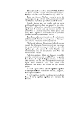 Efésios 2.1 diz: E vos vivificou, ESTANDO VÓS MORTOS
em ofensas e pecados - ou seja: antes de nascermos de novo.
Quanto a "dar vida" nestas circunstâncias, veja Efésios 2.5.
    Paulo escreveu para Timóteo e escreveu acerca de
algumas pessoas que estavam mortas, ainda que vivas (1
Tm 5.6). Não queria dizer que tinham cessado de existir.
    Quando falamos que um pecador está na morte
espiritual, não queremos dizer que seu espírito não exista.
Seu espírito existe, de fato, e existirá eternamente, porque
aquela parte do homem - quer seja ele salvo, quer não - é
como Deus. O homem é um espírito eterno (possui uma
alma). Mas o espírito do pecador não está em comunhão
com Deus, tampouco se familiariza com Ele.
    Deus disse a Adão, a respeito da árvore do conhecimento
do bem e do mal: Dela não comer ás; porque, no dia em que
dela comeres, certamente morrerás (Gn 2.17).
   Não Se referia à morte física, porque Adão não morreu
naquele dia, fisicamente. Mas no momento em que comeu
da árvore, realmente morreu, espiritualmente. Isso não
significa que Adão cessou de existir. Significa que
imediatamente ficou fora da comunhão com Deus e do
relacionamento com Ele.
   Adão tinha andado e falado com Deus, em comunhão
com Ele, em relacionamento com Ele. Desta vez, quando
Deus desceu pela viração do dia para comunicar-Se com ele
e ter comunhão com ele, Adão não se podia achar em lugar
algum. Deus chamou-o: Adão, onde estás? Adão
respondeu: Tive medo e me escondi Por quê? Porque
pecara.
    O pecado separa de Deus. A morte espiritual significa
a separação de Deus. No momento em que Adão pecou,
ficou separado de Deus.
   A morte espiritual significa mais do que a separação de
Deus. A morte espiritual significa ter a natureza de
Satanás.
 