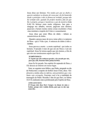 Jesus disse aos fariseus: Vós tendes por pai ao diabo e
quereis satisfazer os desejos de vosso pai; ele foi homicida
desde o princípio e não se firmou na verdade, porque não
há verdade nele; quando ele profere mentira, fala do que
lhe é próprio, porque é mentiroso e pai da mentira (João
8.44) Os fariseus eram muito religiosos. Iam para a
sinagoga nos sábados, oravam, pagavam seus dízimos,
jejuavam e faziam muitas outras coisas excelentes e boas
-mas mentiam a respeito de Cristo e o assassinaram.
   Jesus disse que eram filhos do diabo - tinham as
características do diabo.
   Quando a pessoa nasce de novo, toma sobre si a natureza
de Deus - que é Vida e paz. A natureza do diabo é ódio e
mentiras.
   Jesus provou a morte - a morte espiritual - por todos os
homens. O pecado é mais do que um ato físico; é um ato
espiritual. Jesus Se tornou aquilo que nós éramos, a fim de
que nós nos tornássemos aquilo que Ele é.
   2CORÍNTIOS5.21
   21 Àquele que não conheceu pecado, o fez pecado por nós,
   para que, nele, fossemos feitos justiça de Deus.
   Jesus Se fez pecado. Seu espírito foi separado de Deus, e
Ele desceu ao inferno em nosso lugar.
  Note, no seguinte texto bíblico, que Pedro, pregando no dia
de Pentecostes a respeito do Senhor Jesus Cristo, disse: Não
deixarás a minha alma no inferno, nem permitirás que o teu
Santo veja corrupção. Encorajo você a ler a totalidade da
mensagem de Pedro. Ressalta o fato de que Davi, no Salmo
16.8-10, realmente estava profetizando pelo Espírito de Deus.
  ATOS 2.25-27,29-31
  25 Porque dele disse Davi: Sempre via diante de mim o
  Senhor, porque está à minha direita, para que eu não seja
  comovido;
 