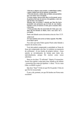 26Por isso, se alegrou o meu coração, e a minha língua exultou;
   e ainda a minha carne há de repousar em esperança.
   27Pois não deixarás a minha alma no Hades, nem permitirás
   que o teu Santo veja a corrupção.
   29Varões irmãos, seja-me lícito dizer-vos livremente acerca
   do patriarca Davi que ele morreu e foi sepultado, e entre nós
   está até hoje a sua sepultura.
   30Sendo, pois, ele profeta e sabendo que Deus lhe havia
   prometido com juramento que do fruto de seus lombos,
   segundo a carne, levantaria o Cristo, para o assentar sobre
   o seu trono,
   31Nesta previsão, disse da ressurreição de Cristo, que a sua
   alma não foi deixada no Hades, nem a sua carne viu a
   corrupção.
   Paulo está falando acerca da mesma coisa em Atos 13.33.
   ATOS 13.33
   33 Como também está escrito no Salmo segundo: Meu filho
   és tu; hoje te gerei.
   Fica claro que tanto Pedro quanto Paulo estão falando a
respeito da mesma coisa.
   Você não poderá compreender a autoridade no Nome de
Jesus até compreender este fato. Lá embaixo na masmorra
do sofrimento - lá nos fundos do próprio inferno - Jesus
satisfez as reivindicações da Justiça para todos nós,
individualmente, porque Ele morreu como nosso
substituto.
    Deus no céu disse: "É suficiente". Depois, O ressuscitou.
Trouxe Seu espírito e alma para cima, tirando-os do inferno
- ressuscitou Seu corpo da sepultura - e disse: "Tu és o meu
Filho, eu HOJE te gerei".
  Que dia é "hoje"? O dia em que Ele foi gerado. O dia em
que Ele foi ressuscitado.
   É este o dia, portanto, em que Ele herdou um Nome mais
excelente!
 