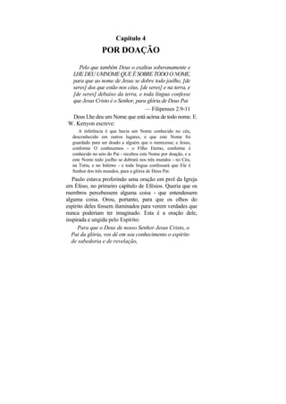 Capítulo 4
                POR DOAÇÃO
    Pelo que também Deus o exaltou soberanamente e
 LHE DEU UMNOME QUE É SOBRE TODO O NOME,
 para que ao nome de Jesus se dobre todo joelho, [de
 seres] dos que estão nos céus, [de seres] e na terra, e
 [de seres] debaixo da terra, e toda língua confesse
 que Jesus Cristo é o Senhor, para glória de Deus Pai
                                  — Filipenses 2.9-11
 Deus Lhe deu um Nome que está acima de todo nome. E.
W. Kenyon escreve:
     A inferência é que havia um Nome conhecido no céu,
  desconhecido em outros lugares, e que este Nome foi
  guardado para ser doado a alguém que o merecesse; e Jesus,
  conforme O conhecemos - o Filho Eterno, conforme é
  conhecido no seio do Pai - recebeu este Nome por doação, e a
  este Nome todo joelho se dobrará nos três mundos - no Céu,
  na Terra, e no Inferno - e toda língua confessará que Ele é
  Senhor dos três mundos, para a glória de Deus Pai.
   Paulo estava proferindo uma oração em prol da Igreja
em Éfeso, no primeiro capítulo de Efésios. Queria que os
membros percebessem alguma coisa - que entendessem
alguma coisa. Orou, portanto, para que os olhos do
espírito deles fossem iluminados para verem verdades que
nunca poderiam ter imaginado. Esta é a oração dele,
inspirada e ungida pelo Espírito:
     Para que o Deus de nosso Senhor Jesus Cristo, o
  Pai da glória, vos dê em seu conhecimento o espírito
  de sabedoria e de revelação,
 