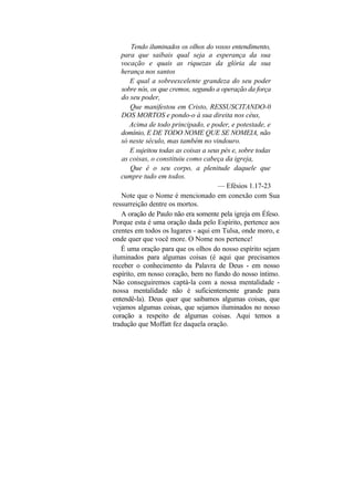 Tendo iluminados os olhos do vosso entendimento,
   para que saibais qual seja a esperança da sua
   vocação e quais as riquezas da glória da sua
   herança nos santos
       E qual a sobreexcelente grandeza do seu poder
   sobre nós, os que cremos, segundo a operação da força
   do seu poder,
       Que manifestou em Cristo, RESSUSCITANDO-0
   DOS MORTOS e pondo-o à sua direita nos céus,
       Acima de todo principado, e poder, e potestade, e
   domínio, E DE TODO NOME QUE SE NOMEIA, não
   só neste século, mas também no vindouro.
       E sujeitou todas as coisas a seus pés e, sobre todas
   as coisas, o constituiu como cabeça da igreja,
       Que é o seu corpo, a plenitude daquele que
   cumpre tudo em todos.
                                       — Efésios 1.17-23
   Note que o Nome é mencionado em conexão com Sua
ressurreição dentre os mortos.
   A oração de Paulo não era somente pela igreja em Éfeso.
Porque esta é uma oração dada pelo Espírito, pertence aos
crentes em todos os lugares - aqui em Tulsa, onde moro, e
onde quer que você more. O Nome nos pertence!
   É uma oração para que os olhos do nosso espírito sejam
iluminados para algumas coisas (é aqui que precisamos
receber o conhecimento da Palavra de Deus - em nosso
espírito, em nosso coração, bem no fundo do nosso íntimo.
Não conseguiremos captá-la com a nossa mentalidade -
nossa mentalidade não é suficientemente grande para
entendê-la). Deus quer que saibamos algumas coisas, que
vejamos algumas coisas, que sejamos iluminados no nosso
coração a respeito de algumas coisas. Aqui temos a
tradução que Moffatt fez daquela oração.
 