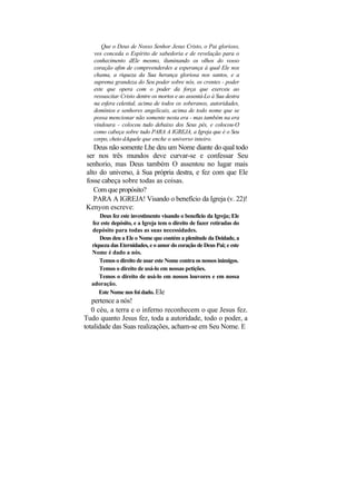 Que o Deus de Nosso Senhor Jesus Cristo, o Pai glorioso,
   vos conceda o Espírito de sabedoria e de revelação para o
   conhecimento dEle mesmo, iluminando os olhos do vosso
   coração afim de compreenderdes a esperança à qual Ele nos
   chama, a riqueza da Sua herança gloriosa nos santos, e a
   suprema grandeza do Seu poder sobre nós, os crentes - poder
   este que opera com o poder da força que exerceu ao
   ressuscitar Cristo dentre os mortos e ao assentá-Lo à Sua destra
   na esfera celestial, acima de todos os soberanos, autoridades,
   domínios e senhores angelicais, acima de todo nome que se
   possa mencionar não somente nesta era - mas também na era
   vindoura - colocou tudo debaixo dos Seus pés, e colocou-O
   como cabeça sobre tudo PARA A IGREJA, a Igreja que é o Seu
   corpo, cheio dAquele que enche o universo inteiro.
   Deus não somente Lhe deu um Nome diante do qual todo
ser nos três mundos deve curvar-se e confessar Seu
senhorio, mas Deus também O assentou no lugar mais
alto do universo, à Sua própria destra, e fez com que Ele
fosse cabeça sobre todas as coisas.
   Com que propósito?
   PARA A IGREJA! Visando o benefício da Igreja (v. 22)!
Kenyon escreve:
     Deus fez este investimento visando o benefício da Igreja; Ele
  fez este depósito, e a Igreja tem o direito de fazer retiradas do
  depósito para todas as suas necessidades.
     Deus deu a Ele o Nome que contém a plenitude da Deidade, a
  riqueza das Eternidades, e o amor do coração de Deus Pai; e este
  Nome é dado a nós.
     Temos o direito de usar este Nome contra os nossos inimigos.
     Temos o direito de usá-lo em nossas petições.
     Temos o direito de usá-lo em nossos louvores e em nossa
  adoração.
     Este Nome nos foi dado. Ele
   pertence a nós!
   0 céu, a terra e o inferno reconhecem o que Jesus fez.
Tudo quanto Jesus fez, toda a autoridade, todo o poder, a
totalidade das Suas realizações, acham-se em Seu Nome. E
 