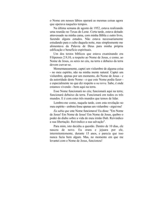 o Nome em nossos lábios operará as mesmas coisas agora
que operava naqueles tempos.
   Na última semana de agosto de 1952, estava realizando
uma reunião no Texas do Leste. Certa tarde, estava deitado
atravessado na minha cama, com minha Bíblia e outro livro,
fazendo alguns estudos. Não estava necessariamente
estudando para o culto daquela noite, mas simplesmente me
alimentava da Palavra de Deus para minha própria
edificação e benefício espirituais.
   Um dos textos bíblicos que estava examinando era
Filipenses 2.9,10, a respeito ao Nome de Jesus, e como, ao
Nome de Jesus, os seres no céu, na terra e debaixo da terra
devem curvar-se.
   Momentaneamente, captei um vislumbre de alguma coisa
- no meu espírito, não na minha mente natural. Captei um
vislumbre, apenas por um momento, do Nome de Jesus - e
da autoridade deste Nome - o que este Nome podia fazer -
e especialmente no que diz respeito a na terra. Sabe, é onde
estamos vivendo - bem aqui na terra.
   Esse Nome funcionará no céu; funcionará aqui na terra;
funcionará debaixo da terra. Funcionará em todos os três
mundos. E é com estes três mundos que temos de lidar.
   Lembro-me como, naquela tarde, com esta revelação no
meu espírito - embora fosse apenas um vislumbre - ergui-me!
   Eu sabia que este Nome funcionava! Eu disse: "Em Nome
de Jesus! Em Nome de Jesus! Em Nome de Jesus, quebro o
poder do diabo sobre a vida do meu irmão Dub. Reivindico
a sua libertação. Reivindico a sua salvação".
   Para mim, isto decidiu a questão. Dentro de 10 dias, ele
nasceu de novo. Eu orara e jejuara por ele,
intermitentemente, durante 15 anos, e parecia que isso
nunca fazia bem algum. Mas, no momento em que me
levantei com o Nome de Jesus, funcionou!
 