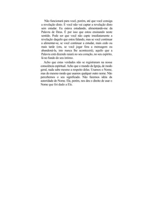 Não funcionará para você, porém, até que você consiga
a revelação disto. E você não vai captar a revelação disto
sem estudar. Eu estava estudando, alimentando-me da
Palavra de Deus. É por isso que estou ensinando neste
sentido. Pode ser que você não capte imediatamente a
revelação daquilo que estou falando, mas se você continuar
a alimentar-se, se você continuar a estudar, mais cedo ou
mais tarde (ora, se você jogar fora a mensagem ou
abandoná-la, isto nunca lhe acontecerá), aquilo que a
Palavra está dizendo raiará no seu coração, no seu espírito,
lá no fundo do seu íntimo.
  Acho que estas verdades não se registraram na nossa
consciência espiritual. Acho que o mundo da Igreja, de modo
geral, nada sabe mesmo a respeito delas. Usamos o Nome,
mas do mesmo modo que usamos qualquer outro nome. Não
percebemos o seu significado. Não fazemos idéia da
autoridade do Nome. Ele, porém, nos deu o direito de usar o
Nome que foi dado a Ele.
 