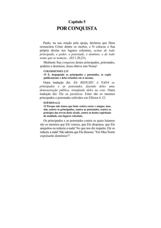 Capítulo 5
              POR CONQUISTA

   Paulo, na sua oração pela igreja, declarou que Deus
ressuscitou Cristo dentre os mortos, e O colocou a Sua
própria direita nos lugares celestiais, acima de todo
principado, e poder, e potestade, e domínio, e de todo
nome que se nomeia... (Ef 1.20,21).
   Mediante Sua conquista destes principados, potestades,
poderes e domínios, Jesus obteve este Nome!
  COLOSSENSES 2.15
  15 E, despojando os principados e potestades, os expôs
  publicamente e deles triunfou em si mesmo.
   Outra tradução diz: Ele REDUZIU A NADA os
principados e as potestades, fazendo deles uma
demonstração pública, triunfando deles na cruz. Outra
tradução diz: Ele os paralisou. Estes são os mesmos
principados e potestades referidos em Efésios 6.12:
  EFÉSIOS 6.12
  12 Porque não temos que lutar contra carne e sangue, mas,
  sim, contra os principados, contra as potestades, contra os
  príncipes das trevas deste século, contra as hostes espirituais
  da maldade, nos lugares celestiais.
   Os principados e as potestades contra os quais lutamos
são os mesmos que Ele venceu, que Ele despojou, que Ele
aniquilou ou reduziu a nada! No que nos diz respeito, Ele os
reduziu a nada! Não admira que Ele dissesse: "Em Meu Nome
expulsarão demônios"!
 