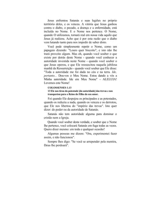 Jesus enfrentou Satanás e suas legiões no próprio
território deles, e os venceu. A vitória que Jesus ganhou
contra o diabo, o pecado, a doença e a enfermidade, está
incluída no Nome. E o Nome nos pertence. O Nome,
quando O utilizamos, tornará real em nossa vida aquilo que
Jesus já realizou. Acho que é por esta razão que o diabo
vem lutando tanto para nos impedir de saber disto.
    Você pode simplesmente repetir o Nome, como um
papagaio dizendo: "Louro quer biscoito", e isto não lhe
trará proveito algum. Mas oh, quando você souber o que
existe por detrás deste Nome - quando você conhecer a
autoridade investida neste Nome - quando você souber o
que Jesus operou, e que Ele ressuscitou naquela jubilosa
manhã da Ressurreição - quando você souber que Ele disse:
"Toda a autoridade me foi dada no céu e na terra. Ide,
portanto... Dou-vos o Meu Nome. Estou dando a vós a
Minha autoridade. Ide em Meu Nome" - ALELUIA!
Levemos este Nome!
   COLOSSENSES 1.13
   13 Ele nos tirou da potestade [da autoridade] das trevas e nos
   transportou para o Reino do Filho do seu amor.
    Foi quando Ele despojou os principados e as potestades,
quando os reduziu a nada, quando os venceu e os derrotou,
que Ele nos libertou do "império das trevas". Isto quer
dizer: do poder ou da autoridade de Satanás.
    Satanás não tem autoridade alguma para dominar o
cristão nem a Igreja.
   Quando você souber desta verdade, e souber que o Nome
lhe pertence, você colocará Satanás em fuga todas as vezes.
Quero dizer mesmo: em toda e qualquer ocasião!
   Algumas pessoas me dizem: "Ora, experimentei fazer
assim, e não funcionou".
    Sempre lhes digo: "Se você se arrepender pela mentira,
Deus lhe perdoará".
 