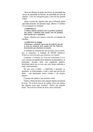 Deus nos libertou do poder das trevas, da autoridade das
trevas, da autoridade de Satanás, da autoridade do reino de
Satanás - e Ele nos transportou para o reino do Seu querido
Filho!
   Quero mostrar-lhe alguma coisa que confirmará aquilo
que tenho ensinado. Em primeiro lugar, olhemos 1 Coríntios
2.6 na tradução de Almeida.
   1 CORÍNTIOS 2.6
   6 Todavia, falamos sabedoria entre os perfeitos [maduros];
   não, porém, a sabedoria deste mundo, nem dos príncipes
   deste mundo, que se aniquilam.
 Agora, olhemos este mesmo versículo na tradução de
Moffatt:
   1 CORÍNTIOS 2.6 (Moffatt)
   6 Debatemos a 'sabedoria' com os que são maduros; mas não
   se trata da sabedoria deste mundo nem dos Poderosos
   destronizados que dominam este mundo.
    A tradução de Almeida fala dos príncipes deste mundo,
que se aniquilam. A tradução de Moffatt chama-os:
Poderosos destronizados que dominam este mundo.
   Considere 1 Coríntios 2.6 à luz de Colossenses 2.15 e
você verá que foi quando Jesus despojou os principados e as
potestades, fazendo deles um espetáculo público,
triunfando sobre eles na cruz, que estes foram reduzidos a
nada e destronizados.
   Por que, pois, o diabo - a depressão, a opressão, os
demônios, as enfermidades, e tudo o mais que provém do
diabo - está dominando tantos cristãos e até mesmo
igrejas?
   É porque não sabem o que pertence a eles.
   Tratam o Nome de Jesus como alguém trataria um talismã
de sorte: "Se eu levar este pé de coelho, talvez ele impeça
que alguma coisa ruim aconteça". Parece que pensam
assim: "Se eu levar o Nome de Jesus, talvez funcione".
 