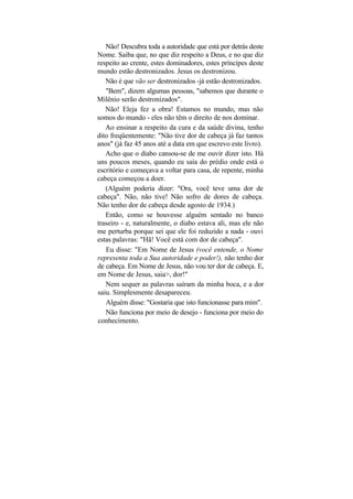 Não! Descubra toda a autoridade que está por detrás deste
Nome. Saiba que, no que diz respeito a Deus, e no que diz
respeito ao crente, estes dominadores, estes príncipes deste
mundo estão destronizados. Jesus os destronizou.
   Não é que vão ser destronizados -já estão destronizados.
   "Bem", dizem algumas pessoas, "sabemos que durante o
Milênio serão destronizados".
   Não! Eleja fez a obra! Estamos no mundo, mas não
somos do mundo - eles não têm o direito de nos dominar.
   Ao ensinar a respeito da cura e da saúde divina, tenho
dito freqüentemente: "Não tive dor de cabeça já faz tantos
anos" (já faz 45 anos até a data em que escrevo este livro).
   Acho que o diabo cansou-se de me ouvir dizer isto. Há
uns poucos meses, quando eu saía do prédio onde está o
escritório e começava a voltar para casa, de repente, minha
cabeça começou a doer.
   (Alguém poderia dizer: "Ora, você teve uma dor de
cabeça". Não, não tive! Não sofro de dores de cabeça.
Não tenho dor de cabeça desde agosto de 1934.)
   Então, como se houvesse alguém sentado no banco
traseiro - e, naturalmente, o diabo estava ali, mas ele não
me perturba porque sei que ele foi reduzido a nada - ouvi
estas palavras: "Hã! Você está com dor de cabeça".
   Eu disse: "Em Nome de Jesus (você entende, o Nome
representa toda a Sua autoridade e poder!), não tenho dor
de cabeça. Em Nome de Jesus, não vou ter dor de cabeça. E,
em Nome de Jesus, saia>, dor!"
   Nem sequer as palavras saíram da minha boca, e a dor
saiu. Simplesmente desapareceu.
   Alguém disse: "Gostaria que isto funcionasse para mim".
   Não funciona por meio de desejo - funciona por meio do
conhecimento.
 