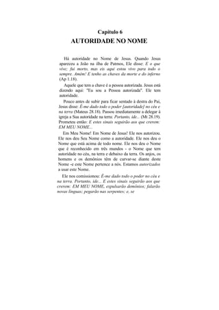 Capítulo 6
       AUTORIDADE NO NOME

    Há autoridade no Nome de Jesus. Quando Jesus
 apareceu a João na ilha de Patmos, Ele disse: E o que
 vive; fui morto, mas eis aqui estou vivo para todo o
 sempre. Amém! E tenho as chaves da morte e do inferno
 (Ap 1.18).
    Aquele que tem a chave é a pessoa autorizada. Jesus está
 dizendo aqui: "Eu sou a Pessoa autorizada". Ele tem
 autoridade.
   Pouco antes de subir para ficar sentado à destra do Pai,
Jesus disse: É-me dado todo o poder [autoridade] no céu e
na terra (Mateus 28.18). Passou imediatamente a delegar à
igreja a Sua autoridade na terra: Portanto, ide... (Mt 28.19).
Prometeu então: E estes sinais seguirão aos que crerem:
EM MEU NOME...
   Em Meu Nome! Em Nome de Jesus! Ele nos autorizou.
Ele nos deu Seu Nome como a autoridade. Ele nos deu o
Nome que está acima de todo nome. Ele nos deu o Nome
que é reconhecido em três mundos - o Nome que tem
autoridade no céu, na terra e debaixo da terra. Os anjos, os
homens e os demônios têm de curvar-se diante deste
Nome -e este Nome pertence a nós. Estamos autorizados
a usar este Nome.
   Ele nos comissionou: É-me dado todo o poder no céu e
na terra. Portanto, ide... E estes sinais seguirão aos que
crerem: EM MEU NOME, expulsarão demônios; falarão
novas línguas; pegarão nas serpentes; e, se
 