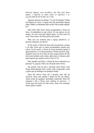 beberem alguma coisa mortífera, não lhes fará dano
algum; e imporão as mãos sobre os enfermos e os
curarão (Mt 28.18,19; Mc 16.17,18).
   Algumas pessoas nos diriam: "A cura foi abolida. O falar
em línguas já cessou. A igreja não tem autoridade alguma
sobre o diabo e os demônios hoje em dia. Não se pode expulsá-
los".
   Não! Não! Não! Estes sinais acompanham o Nome de
Jesus. Acompanham os que crêem. Se sua esposa, ou um
amigo, vai com você para algum lugar, vai bem junto de
você. Estes sinais vão bem juntos dos crentes.
  ,u
   Mas isto era somente para a Igreja primitiva", as
pessoas religiosas nos dizem.
   Se for assim, o Nome de Jesus não nos pertence, porque
é em Meu Nome que os sinais acompanham aqueles que
crêem. Se for assim, o Nome de Jesus pertencia apenas à
igreja primitiva. E se não possuímos o Nome de Jesus, logo,
ninguém nasce de novo hoje em dia, porque abaixo do céu
não existe nenhum outro nome, dado entre os homens, pelo
qual importa que sejamos salvos (Atos 4.12).
   Mas, bendito seja Deus, o Nome de Jesus realmente nos
pertence! E, graças a Deus, há salvação neste Nome.
   Há, porém, mais do que a salvação neste Nome. Este
Nome ainda abrange todo o poder, toda a majestade e toda
a glória que já abrangeu em qualquer tempo.
   Deus Pai elevou Jesus até à posição mais alta do
universo. Jesus está sentado à destra do Pai nas alturas,
muito acima de qualquer autoridade conhecida. Deus Pai
outorgou a Ele o Nome mais sublime no universo - o
Nome que está acima de todo nome. Deus Lhe outorgou
honra, glória e poder.
 