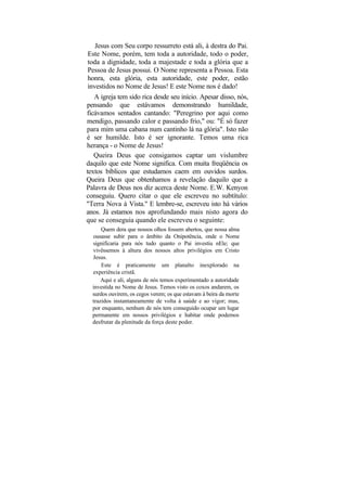 Jesus com Seu corpo ressurreto está ali, à destra do Pai.
Este Nome, porém, tem toda a autoridade, todo o poder,
toda a dignidade, toda a majestade e toda a glória que a
Pessoa de Jesus possui. O Nome representa a Pessoa. Esta
honra, esta glória, esta autoridade, este poder, estão
investidos no Nome de Jesus! E este Nome nos é dado!
   A igreja tem sido rica desde seu início. Apesar disso, nós,
pensando que estávamos demonstrando humildade,
ficávamos sentados cantando: "Peregrino por aqui como
mendigo, passando calor e passando frio," ou: "É só fazer
para mim uma cabana num cantinho lá na glória". Isto não
é ser humilde. Isto é ser ignorante. Temos uma rica
herança - o Nome de Jesus!
   Queira Deus que consigamos captar um vislumbre
daquilo que este Nome significa. Com muita freqüência os
textos bíblicos que estudamos caem em ouvidos surdos.
Queira Deus que obtenhamos a revelação daquilo que a
Palavra de Deus nos diz acerca deste Nome. E.W. Kenyon
conseguiu. Quero citar o que ele escreveu no subtítulo:
"Terra Nova à Vista." E lembre-se, escreveu isto há vários
anos. Já estamos nos aprofundando mais nisto agora do
que se conseguia quando ele escreveu o seguinte:
      Quem dera que nossos olhos fossem abertos, que nossa alma
  ousasse subir para o âmbito da Onipotência, onde o Nome
  significaria para nós tudo quanto o Pai investiu nEle; que
  vivêssemos à altura dos nossos altos privilégios em Cristo
  Jesus.
      Este é praticamente um planalto inexplorado na
  experiência cristã.
      Aqui e ali, alguns de nós temos experimentado a autoridade
  investida no Nome de Jesus. Temos visto os coxos andarem, os
  surdos ouvirem, os cegos verem; os que estavam à beira da morte
  trazidos instantaneamente de volta à saúde e ao vigor; mas,
  por enquanto, nenhum de nós tem conseguido ocupar um lugar
  permanente em nossos privilégios e habitar onde podemos
  desfrutar da plenitude da força deste poder.
 