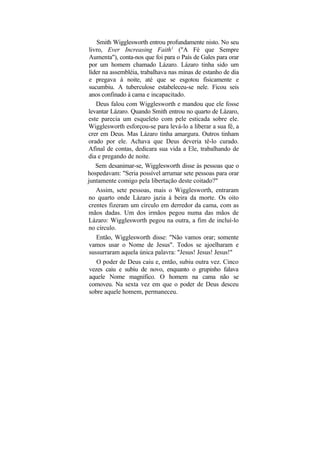 Smith Wigglesworth entrou profundamente nisto. No seu
 livro, Ever Increasing Faith1 ("A Fé que Sempre
 Aumenta"), conta-nos que foi para o País de Gales para orar
 por um homem chamado Lázaro. Lázaro tinha sido um
 líder na assembléia, trabalhava nas minas de estanho de dia
 e pregava à noite, até que se esgotou fisicamente e
 sucumbiu. A tuberculose estabeleceu-se nele. Ficou seis
 anos confinado à cama e incapacitado.
    Deus falou com Wigglesworth e mandou que ele fosse
levantar Lázaro. Quando Smith entrou no quarto de Lázaro,
este parecia um esqueleto com pele esticada sobre ele.
Wigglesworth esforçou-se para levá-lo a liberar a sua fé, a
crer em Deus. Mas Lázaro tinha amargura. Outros tinham
orado por ele. Achava que Deus deveria tê-lo curado.
Afinal de contas, dedicara sua vida a Ele, trabalhando de
dia e pregando de noite.
    Sem desanimar-se, Wigglesworth disse às pessoas que o
hospedavam: "Seria possível arrumar sete pessoas para orar
juntamente comigo pela libertação deste coitado?"
    Assim, sete pessoas, mais o Wigglesworth, entraram
no quarto onde Lázaro jazia à beira da morte. Os oito
crentes fizeram um círculo em derredor da cama, com as
mãos dadas. Um dos irmãos pegou numa das mãos de
Lázaro: Wigglesworth pegou na outra, a fim de incluí-lo
no círculo.
    Então, Wigglesworth disse: "Não vamos orar; somente
 vamos usar o Nome de Jesus". Todos se ajoelharam e
 sussurraram aquela única palavra: "Jesus! Jesus! Jesus!"
    O poder de Deus caiu e, então, subiu outra vez. Cinco
 vezes caiu e subiu de novo, enquanto o grupinho falava
 aquele Nome magnífico. O homem na cama não se
 comoveu. Na sexta vez em que o poder de Deus desceu
 sobre aquele homem, permaneceu.
 