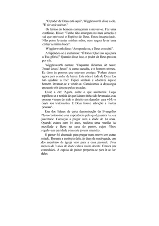 "O poder de Deus está aqui", Wigglesworth disse a ele.
 "É só você aceitar."
    Os lábios do homem começaram a mover-se. Fez uma
 confissão. Disse: "Tenho tido amargura no meu coração e
 sei que entristeci o Espírito de Deus. Estou incapacitado.
 Não posso levantar minhas mãos, nem sequer levar uma
 colher à minha boca".
    Wigglesworth disse: uArrependa-se, e Deus o ouvirá".
    Arrependeu-se e exclamou: "Ó Deus! Que isto seja para
 a Tua glória!" Quando disse isso, o poder de Deus passou
 por ele.
   Wigglesworth contou: "Enquanto dizíamos de novo:
'Jesus! Jesus! Jesus!' A cama sacudiu, e o homem tremeu.
Eu disse às pessoas que estavam comigo: 'Podem descer
agora para o andar de baixo. Esta obra é toda de Deus. Eu
não ajudarei a Ele.' Fiquei sentado e observei aquele
homem levantar-se e vestir-se. Cantávamos a doxologia
enquanto ele desceu pelas escadas.
   Disse a ele: 'Agora, conte o que aconteceu.' Logo
espalhou-se a notícia de que Lázaro tinha sido levantado, e as
pessoas vieram de todo o distrito em derredor para vê-lo e
ouvir seu testemunho. E Deus trouxe salvação a muitas
pessoas".
   Um dos líderes de certa denominação do Evangelho
Pleno contou-me uma experiência pela qual passara na sua
juventude. Começou a pregar com a idade de 14 anos.
Quando estava com 16 anos, realizou uma reunião da
mocidade e ficou na casa do pastor, cujos filhos
regulavam em idade com este jovem ministro.
   O pastor foi chamado para pregar num enterro em outro
estado. Durante a ausência dele, às duas da madrugada, um
dos membros da igreja veio para a casa pastoral. Uma
menina de 3 anos de idade estava muito doente. Entrara em
convulsões. A esposa do pastor preparou-se para ir ao lar
deles
 