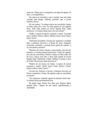 para orar. Pediu que o evangelista, um rapaz de apenas 16
anos, a acompanhasse.
    Ela estava no ministério com o marido, mas não tinha
vocação para pregar. Pediram, portanto, que o jovem
ministro orasse.
    Ele me contou: "A criança estava em convulsões. Impus
as mãos sobre ela e orei. Fiz tudo quanto já vira alguém
fazer. Falei tudo quanto já ouvira alguém falar. Nada
aconteceu. A criança ainda estava em convulsões".
   "Então, a esposa do pastor começou a cantar: 'Louvado
seja o Senhor! Glória a Deus! Aleluia! Jesus! Jesus! Jesus!
Jesus! Jesus!'
    "Estávamos de joelhos. Um por um, seguimos o exemplo
dela e cantamos louvores e o Nome de Jesus. Enquanto
estávamos cantando, a criança ficou quieta de repente, e
as convulsões cessaram".
    "Paramos de cantar, ficamos conversando cerca de dez
minutos, e a criança parecia passar bem. Então, de repente,
ela caiu nas convulsões. Oramos. Impus as mãos sobre ela
de novo, ungi-a com óleo e disse tudo quanto já ouvira
alguém dizer. Repreendi o diabo. Ordenei à criança a ficar
sã. Tudo! Parecia que nada funcionava".
    "Depois de um pouco de tempo, a esposa do pastor
começou a cantar: 'Jesus! Jesus! Jesus! Glória a Jesus!
Glória a Deus! Jesus! Jesus!' "
    Um por um, fizemos o mesmo. Cantamos louvores ao
Nome e cantamos o Nome. De repente, todas as convulsões
cessaram".
     Ele continuou visitando aquele lar durante vários dias.
A criança ficara perfeitamente boa.
    Há poder neste Nome! Era disto que Kenyon falava
quando disse: "Alguns de nós temos experimentado a
autoridade
 