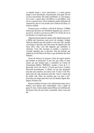 se alguém prega o novo nascimento, e a outra pessoa
prega o novo nascimento, forçosamente será igual. Há um
só novo nascimento. De modo semelhante, se você prega a
fé e a cura - e quero dizer a fé bíblica e a cura bíblica - tem
de ser a mesma coisa. Talvez tenhamos modos diferentes de
expressá-la, mas se é de acordo com a Palavra de Deus, é a
mesma verdade.
   Comecei, pois, a verificar a vida do Sr. Kenyon. A Bíblia
ensina que devemos ser imitadores daqueles que, pela fé e
paciência, herdam as promessas (Hb 6.12). Gosto de ver se
um homem vive aquilo que ensina.
   Algumas pessoas parecem querer achar alguém para quem
a Bíblia não funcionou, para servir de exemplo. Sempre
falam de alguém que não recebeu a sua cura. Ora, quando
você prega a salvação, não fala acerca de alguém que não
ficou salvo. Não, você fala daqueles que realmente se
salvaram. Você não encoraja os cristãos a seguirem o
exemplo daqueles que se desviam. Fala das pessoas que
andam na luz da Palavra de Deus e que desfrutam das Suas
bênçãos.
   Gosto de observar as pessoas. Gosto de seguir aqueles
que herdam as promessas. É por isso que todos os anos
ensino aos que treinam para o ministério no Centro de
Treinamento Bíblico "RHEMA", usando o livro de F. F.
Bosworth: Christ the Healer2 ("Cristo que Cura"). Conheci
Bosworth pessoalmente. A última vez em que freqüentei
uma das suas reuniões, ele estava com 77 anos. Com 80 e
tantos anos de vida, anunciou certo dia: "Este é o maior dia
da minha vida. Deus me mostrou que vou para o lar".
Convidou um amigo para ficar com ele durante alguns dias.
Depois, foi para o lar.
   Kenyon também foi para o lar celestial para estar com o
Senhor, sem doença nem enfermidade, com a idade de
quase 81 anos. Estava dando aulas bíblicas na Califórnia do
Sul pouco antes da sua morte, ensinando várias vezes por
dia
 