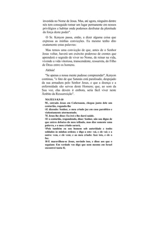 investida no Nome de Jesus. Mas, até agora, ninguém dentre
nós tem conseguido tomar um lugar permanente em nossos
privilégios e habitar onde podemos desfrutar da plenitude
da força deste poder".
  O Sr. Kenyon passa, então, a dizer alguma coisa que
expressa as minhas convicções. Eu mesmo tenho dito
exatamente estas palavras:
   Mas temos uma convicção de que, antes de o Senhor
Jesus voltar, haverá um exército poderoso de crentes que
aprenderá o segredo de viver no Nome, de reinar na vida,
vivendo a vida vitoriosa, transcendente, ressurreta, do Filho
de Deus entre os homens.
  Aleluia!
  "Se apenas a nossa mente pudesse compreender", Kenyon
continua, "o fato de que Satanás está paralisado, despojado
da sua armadura pelo Senhor Jesus, e que a doença e a
enfermidade são servas deste Homem; que, ao som da
Sua voz, elas devem ir embora, seria fácil viver neste
Âmbito da Ressurreição".
  MATEUS 8.5-10
  5E, entrado Jesus em Cafarnaum, chegou junto dele um
  centurião, rogando-lhe
  6E dizendo: Senhor, o meu criado jaz em casa paralítico e
  violentamente atormentado.
  7E Jesus lhe disse: Eu irei e lhe darei saúde.
  8E o centurião, respondendo, disse: Senhor, não sou digno de
  que entres debaixo do meu telhado, mas dize somente uma
  palavra, e o meu criado sarará,
  9Pois também eu sou homem sob autoridade e tenho
  soldados às minhas ordens; e digo a este: vai, e ele vai; e a
  outro: vem, e ele vem; e ao meu criado: faze isto, e ele o
  faz.
  10 E maravilhou-se Jesus, ouvindo isso, e disse aos que o
  seguiam: Em verdade vos digo que nem mesmo em Israel
  encontrei tanta fé.
 