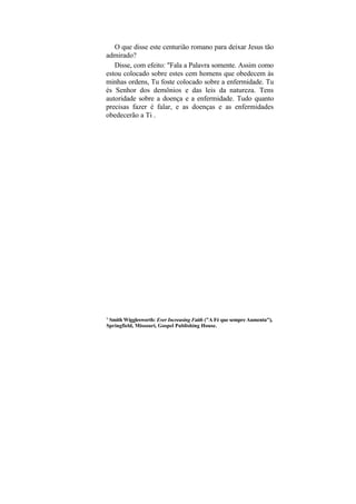 O que disse este centurião romano para deixar Jesus tão
admirado?
   Disse, com efeito: "Fala a Palavra somente. Assim como
estou colocado sobre estes cem homens que obedecem às
minhas ordens, Tu foste colocado sobre a enfermidade. Tu
és Senhor dos demônios e das leis da natureza. Tens
autoridade sobre a doença e a enfermidade. Tudo quanto
precisas fazer é falar, e as doenças e as enfermidades
obedecerão a Ti .




1
 Smith Wigglesworth: Ever Increasing Faith ("A Fé que sempre Aumenta"),
Springfield, Missouri, Gospel Publishing House.
 