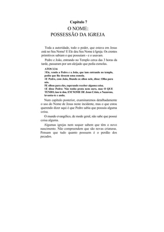 Capítulo 7
             O NOME:
       POSSESSÃO DA IGREJA

   Toda a autoridade, todo o poder, que estava em Jesus
está no Seu Nome! E Ele deu Seu Nome à Igreja. Os crentes
primitivos sabiam o que possuíam - e o usavam.
   Pedro e João, entrando no Templo cerca das 3 horas da
tarde, passaram por um aleijado que pedia esmolas.
  ATOS 3.3-6
  3Ele, vendo a Pedro e a João, que iam entrando no templo,
  pediu que lhe dessem uma esmola.
  4E Pedro, com João, fitando os olhos nele, disse: Olha para
  nós.
  5E olhou para eles, esperando receber alguma coisa.
  6E disse Pedro: Não tenho prata nem ouro, mas O QUE
  TENHO, isso te dou. EM NOME DE Jesus Cristo, o Nazareno,
  levanta-te e anda.
  Num capítulo posterior, examinaremos detalhadamente
o uso do Nome de Jesus neste incidente, mas o que estou
querendo dizer aqui é que Pedro sabia que possuía alguma
coisa.
   O mundo evangélico, de modo geral, não sabe que possui
coisa alguma.
  Algumas igrejas nem sequer sabem que têm o novo
nascimento. Não compreendem que são novas criaturas.
Pensam que tudo quanto possuem é o perdão dos
pecados.
 