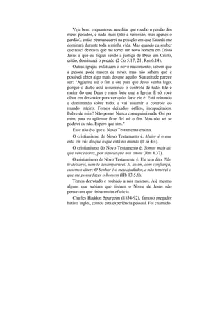 Veja bem: enquanto eu acreditar que recebo o perdão dos
meus pecados, e nada mais (não a remissão, mas apenas o
perdão), então permanecerei na posição em que Satanás me
dominará durante toda a minha vida. Mas quando eu souber
que nasci de novo, que me tornei um novo homem em Cristo
Jesus e que eu fiquei sendo a justiça de Deus em Cristo,
então, dominarei o pecado (2 Co 5.17, 21; Rm 6.14).
   Outras igrejas enfatizam o novo nascimento; sabem que
a pessoa pode nascer de novo, mas não sabem que é
possível obter algo mais do que aquilo. Sua atitude parece
ser: "Agüente até o fim e ore para que Jesus venha logo,
porque o diabo está assumindo o controle de tudo. Ele é
maior do que Deus e mais forte que a Igreja. É só você
olhar em der-redor para ver quão forte ele é. Está reinando
e dominando sobre tudo, e vai assumir o controle do
mundo inteiro. Fomos deixados órfãos, incapacitados.
Pobre de mim! Não posso! Nunca conseguirei nada. Ore por
mim, para eu agüentar ficar fiel até o fim. Mas não sei se
poderei ou não. Espero que sim."
    Esse não é o que o Novo Testamento ensina.
    O cristianismo do Novo Testamento é: Maior é o que
está em vós do que o que está no mundo (1 Jó 4.4).
    O cristianismo do Novo Testamento é: Somos mais do
que vencedores, por aquele que nos amou (Rm 8.37).
   O cristianismo do Novo Testamento é: Ele tem dito: Não
te deixarei, nem te desampararei. E, assim, com confiança,
ousemos dizer: O Senhor é o meu ajudador, e não temerei o
que me possa fazer o homem (Hb 13.5,6).
   Temos derrotado e roubado a nós mesmos. Até mesmo
alguns que sabiam que tinham o Nome de Jesus não
pensavam que tinha muita eficácia.
   Charles Haddon Spurgeon (1834-92), famoso pregador
batista inglês, contou esta experiência pessoal. Foi chamado
 