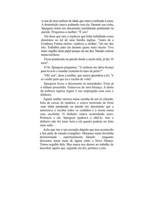 à casa de uma senhora de idade que estava confinada à cama.
  A desnutrição estava acabando com ela. Durante sua visita,
  Spurgeon notou um documento emoldurado pendurado na
  parede. Perguntou à mulher: "É seu?
     Ela disse que sim, e explicou que tinha trabalhado como
 doméstica no lar de uma família inglesa. "Antes de a
 Condessa Fulana morrer, explicou a mulher, "ela me deu
 isto. Trabalhei para ela durante quase meio século. Tive
 tanto orgulho deste papel porque ela me deu. Mandei colocar
 numa moldura.
     Ficou pendurado na parede desde a morte dela, já faz 10
 anos".
    O Sr. Spurgeon perguntou: "A senhora me daria licença
 para levá-lo e mandar examiná-lo mais de perto?"
    "Oh! sim", disse a mulher, que nunca aprendera a ler, "é
 só cuidar para que eu o receba de volta".
    Spurgeon levou o documento às autoridades. Estas já
o tinham procurado. Tratava-se de uma herança. A dama
da nobreza inglesa legara à sua empregada uma casa e
dinheiro.
    Aquela mulher morava numa casinha de um só cômodo,
feita de caixas de madeira, e estava morrendo de fome
-mas tinha pendurado na parede um documento que a
autorizava a receber todos os cuidados e a morar numa
casa excelente. O dinheiro estava acumulando juros.
Pertencia a ela. Spurgeon ajudou-a a obtê-lo, mas o
dinheiro não fez tanto bem a ela quanto poderia ter feito
mais cedo.
    Acho que isto é um exemplo daquilo que tem acontecido
a boa parte do mundo evangélico. Moramos numa favelinha
desmoronada - espiritualmente falando - enquanto
deixamos numa mesa de algum canto a Nova Aliança.
Temos orgulho dela. Mas nunca nos demos ao trabalho de
descobrir aquilo que, segundo ela diz, pertence a nós.
 
