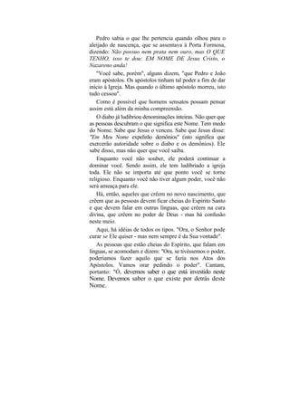 Pedro sabia o que lhe pertencia quando olhou para o
aleijado de nascença, que se assentava à Porta Formosa,
dizendo: Não possuo nem prata nem ouro, mas O QUE
TENHO, isso te dou: EM NOME DE Jesus Cristo, o
Nazareno anda!
   "Você sabe, porém", alguns dizem, "que Pedro e João
eram apóstolos. Os apóstolos tinham tal poder a fim de dar
início à Igreja. Mas quando o último apóstolo morreu, isto
tudo cessou".
    Como é possível que homens sensatos possam pensar
assim está além da minha compreensão.
    O diabo já ludibriou denominações inteiras. Não quer que
as pessoas descubram o que significa este Nome. Tem medo
do Nome. Sabe que Jesus o venceu. Sabe que Jesus disse:
"Em Meu Nome expelirão demônios" (isto significa que
exercerão autoridade sobre o diabo e os demônios). Ele
sabe disso, mas não quer que você saiba.
    Enquanto você não souber, ele poderá continuar a
dominar você. Sendo assim, ele tem ludibriado a igreja
toda. Ele não se importa até que ponto você se torne
religioso. Enquanto você não tiver algum poder, você não
será ameaça para ele.
   Há, então, aqueles que crêem no novo nascimento, que
crêem que as pessoas devem ficar cheias do Espírito Santo
e que devem falar em outras línguas, que crêem na cura
divina, que crêem no poder de Deus - mas há confusão
neste meio.
   Aqui, há idéias de todos os tipos. "Ora, o Senhor pode
curar se Ele quiser - mas nem sempre é da Sua vontade".
   As pessoas que estão cheias do Espírito, que falam em
línguas, se acomodam e dizem: "Ora, se tivéssemos o poder,
poderíamos fazer aquilo que se fazia nos Atos dos
Apóstolos. Vamos orar pedindo o poder". Cantam,
portanto: "Ó, devemos saber o que está investido neste
Nome. Devemos saber o que existe por detrás deste
Nome.
 
