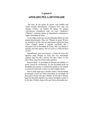 Capítulo 8
     APOIADO PELA DIVINDADE

      Por mais de um quarto de século, uma batalha está
  sendo travada furiosamente. Começou bem aqui nos
  Estados Unidos, no âmbito da Igreja. Os grupos
  eclesiásticos, tornando-se cada vez mais "modernos"
  ("liberais", conforme alguns os chamariam), começaram a
  negar a divindade de Jesus.
     Li um artigo escrito por um dos principais líderes de uma
 grande denominação. Disse ali: "Depois de quase 50 anos
 no ministério, já não creio no nascimento virginal de Jesus
 Cristo. Cheguei mesmo à seguinte conclusão: não é
 necessário crer na divindade de Cristo. Não vou discutir a
 questão, mas direi apenas: não sei se Ele é o Filho de Deus
 ou não."
     Naturalmente, para esse homem, o Nome de Jesus não
 significa nada. Porque, se Jesus não teve nascimento
 virginal, logo Ele não é divino; Ele não é Deus. Se Ele
 não é Deus, logo Seu Nome nada significa.
     Kenyon disse: "A divindade do Homem da Galiléia é o
ponto crucial do cristianismo. Se esta divindade pode ser
desafiada com sucesso, o cristianismo perdeu o seu coração
e cessará de funcionar: tornar-se-á uma religião morta.
    Não se pode negar que o desafio contra a Sua divindade
já começou a fazer seu efeito reacionário na sociedade. Se
Jesus não é divino, Ele não é Senhor. Se Ele não é Senhor,
logo Ele não pode interferir nas nossas atividades morais. E
se Ele não é Senhor, logo as leis que foram alicerçadas nos
 