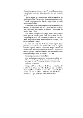 Seus ensinos perderam o seu vigor. A moralidade que cerca
o casamento, com seus ideais elevados, não tem base nos
fatos".
    Hoje podemos ver com clareza o "efeito reacionário" do
que Kenyon falou. Vemo-lo em nosso sistema educacional.
Vemo-lo em nossas igrejas liberais e modernistas. Vemo-lo
em nossa sociedade.
   Uma pessoa teria de ser tola para não perceber a onda de
crimes e de iniqüidade que está varrendo nossa nação. É
uma conseqüência do desafio modernista à integridade do
Senhor Jesus Cristo.
   Esta batalha, que grassa nas igrejas, é uma razão por que
tantas pessoas vivem juntas sem se casarem de fato.
Ninguém pode fazer isto e crer na divindade do Filho de
Deus. Ninguém pode ser permissivo na sexualidade e crer
que Jesus Cristo é divino.
   Se você crê que Ele é divino, você seguirá Seus
preceitos, Seus ensinos, sua moralidade. Você os seguirá
nos seus negócios e na sua vida diária. Porque a Bíblia diz
que todos nós devemos comparecer - falando a respeito dos
cristãos -perante o tribunal de Cristo para prestarmos contas
dos atos feitos por meio do corpo (2 Co 5.10).
   Kenyon expressou isso muito bem:
   Dizer que Ele era apenas um homem bom é uma ofensa. Dizer que
   Ele era a mais alta expressão da divindade na humanidade é
   lançar-Lhe em rosto a acusação de mentiroso. Jesus é ou não é
   aquilo que Ele disse ser.
   Graças a Deus! A Palavra de Deus é verdadeira. O
Senhor Jesus Cristo é o Filho de Deus. Ele é a Palavra
Viva. Ele é Deus manifesto na carne. Ele é a Verdade. Ele é
divino. Ele está vivo hoje - e Ele nos deu Seu Nome. A
divindade é o que existe por detrás deste Nome!
 