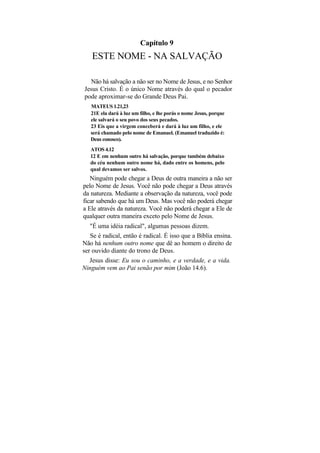 Capítulo 9
   ESTE NOME - NA SALVAÇÃO

  Não há salvação a não ser no Nome de Jesus, e no Senhor
Jesus Cristo. É o único Nome através do qual o pecador
pode aproximar-se do Grande Deus Pai.
   MATEUS 1.21,23
   21E ela dará à luz um filho, e lhe porás o nome Jesus, porque
   ele salvará o seu povo dos seus pecados.
   23 Eis que a virgem conceberá e dará à luz um filho, e ele
   será chamado pelo nome de Emanuel. (Emanuel traduzido é:
   Deus conosco).
   ATOS 4.12
   12 E em nenhum outro há salvação, porque também debaixo
   do céu nenhum outro nome há, dado entre os homens, pelo
   qual devamos ser salvos.
   Ninguém pode chegar a Deus de outra maneira a não ser
pelo Nome de Jesus. Você não pode chegar a Deus através
da natureza. Mediante a observação da natureza, você pode
ficar sabendo que há um Deus. Mas você não poderá chegar
a Ele através da natureza. Você não poderá chegar a Ele de
qualquer outra maneira exceto pelo Nome de Jesus.
   "É uma idéia radical", algumas pessoas dizem.
   Se é radical, então é radical. É isso que a Bíblia ensina.
Não há nenhum outro nome que dê ao homem o direito de
ser ouvido diante do trono de Deus.
  Jesus disse: Eu sou o caminho, e a verdade, e a vida.
Ninguém vem ao Pai senão por mim (João 14.6).
 