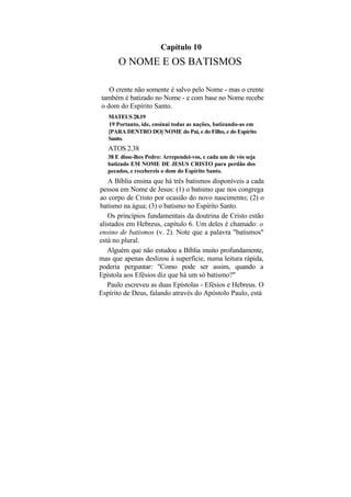 Capítulo 10
       O NOME E OS BATISMOS

   O crente não somente é salvo pelo Nome - mas o crente
também é batizado no Nome - e com base no Nome recebe
o dom do Espírito Santo.
   MATEUS 28.19
   19 Portanto, ide, ensinai todas as nações, batizando-as em
   [PARA DENTRO DO] NOME do Pai, e do Filho, e do Espírito
   Santo.
   ATOS 2.38
   38 E disse-lhes Pedro: Arrependei-vos, e cada um de vós seja
   batizado EM NOME DE JESUS CRISTO para perdão dos
   pecados, e recebereis o dom do Espírito Santo.
   A Bíblia ensina que há três batismos disponíveis a cada
pessoa em Nome de Jesus: (1) o batismo que nos congrega
ao corpo de Cristo por ocasião do novo nascimento; (2) o
batismo na água; (3) o batismo no Espírito Santo.
   Os princípios fundamentais da doutrina de Cristo estão
alistados em Hebreus, capítulo 6. Um deles é chamado: o
ensino de batismos (v. 2). Note que a palavra "batismos"
está no plural.
   Alguém que não estudou a Bíblia muito profundamente,
mas que apenas deslizou à superfície, numa leitura rápida,
poderia perguntar: "Como pode ser assim, quando a
Epístola aos Efésios diz que há um só batismo?"
   Paulo escreveu as duas Epístolas - Efésios e Hebreus. O
Espírito de Deus, falando através do Apóstolo Paulo, está
 