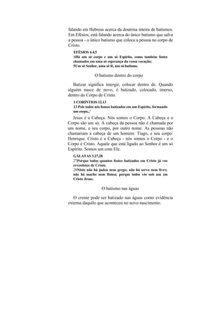 falando em Hebreus acerca da doutrina inteira de batismos.
Em Efésios, está falando acerca do único batismo que salva
a pessoa - o único batismo que coloca a pessoa no corpo de
Cristo.
  EFÉSIOS 4.4,5
  4Há um só corpo e um só Espírito, como também fostes
  chamados em uma só esperança da vossa vocação;
  5Um só Senhor, uma só fé, um só batismo.

               O batismo dentro do corpo

   Batizar significa imergir, colocar dentro de. Quando
alguém nasce de novo, é batizado, colocado, imerso,
dentro do Corpo de Cristo.
  1 CORÍNTIOS 12.13
  13 Pois todos nós fomos batizados em um Espírito, formando
  um corpo...'
  Jesus é a Cabeça. Nós somos o Corpo. A Cabeça e o
Corpo são um só. A cabeça da pessoa não é chamada por
um nome, e seu corpo, por outro nome. As pessoas não
chamariam a cabeça de um homem: Tiago, e seu corpo:
Henrique. Cristo é a Cabeça - nós somos o Corpo - e o
Corpo é Cristo. Aquele que está ligado ao Senhor é um só
Espírito. Somos um com Ele.
  GÁLATAS 3.27,28
  27Porque todos quantos fostes batizados em Cristo já vos
  revestistes de Cristo.
  28Nisto não há judeu nem grego; não há servo nem livre;
  não há macho nem fêmea; porque todos vós sois um em
  Cristo Jesus.

                   O batismo nas águas

   O crente pode ser batizado nas águas como evidência
externa daquilo que aconteceu no novo nascimento.
 