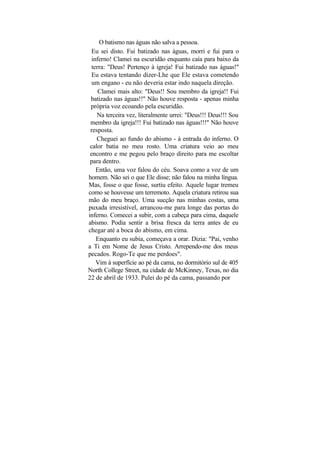 O batismo nas águas não salva a pessoa.
  Eu sei disto. Fui batizado nas águas, morri e fui para o
  inferno! Clamei na escuridão enquanto caía para baixo da
  terra: "Deus! Pertenço à igreja! Fui batizado nas águas!"
  Eu estava tentando dizer-Lhe que Ele estava cometendo
  um engano - eu não deveria estar indo naquela direção.
     Clamei mais alto: "Deus!! Sou membro da igreja!! Fui
 batizado nas águas!!" Não houve resposta - apenas minha
 própria voz ecoando pela escuridão.
    Na terceira vez, literalmente urrei: "Deus!!! Deus!!! Sou
 membro da igreja!!! Fui batizado nas águas!!!" Não houve
 resposta.
    Cheguei ao fundo do abismo - à entrada do inferno. O
 calor batia no meu rosto. Uma criatura veio ao meu
 encontro e me pegou pelo braço direito para me escoltar
 para dentro.
    Então, uma voz falou do céu. Soava como a voz de um
homem. Não sei o que Ele disse; não falou na minha língua.
Mas, fosse o que fosse, surtiu efeito. Aquele lugar tremeu
como se houvesse um terremoto. Aquela criatura retirou sua
mão do meu braço. Uma sucção nas minhas costas, uma
puxada irresistível, arrancou-me para longe das portas do
inferno. Comecei a subir, com a cabeça para cima, daquele
abismo. Podia sentir a brisa fresca da terra antes de eu
chegar até a boca do abismo, em cima.
    Enquanto eu subia, começava a orar. Dizia: "Pai, venho
a Ti em Nome de Jesus Cristo. Arrependo-me dos meus
pecados. Rogo-Te que me perdoes".
    Vim à superfície ao pé da cama, no dormitório sul de 405
North College Street, na cidade de McKinney, Texas, no dia
22 de abril de 1933. Pulei do pé da cama, passando por
 