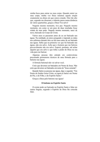 minha boca para entrar no meu corpo. Quando entrei no
meu corpo, minha voz física retomou aquela oração
exatamente na altura em que estava orando. Orei tão alto
que, segundo me disseram, o trânsito parou numa distância
de vários quarteirões, graças a Deus! Fui salvo!
   Naquele mesmo momento, tive paz. Naquele mesmo
momento, era como se um peso de duas toneladas fosse
rolado do meu peito. Naquele mesmo momento, nasci de
novo, batizado no Corpo de Cristo.
   Vários anos se passaram antes de eu ser batizado nas
águas. Na realidade, já estava pregando e impondo as mãos
nos enfermos durante dois ou três anos antes de ser batizado
nas águas. Sabia que na primeira vez que fui batizado nas
águas, não era salvo. Acho que o homem que me batizou
provavelmente não era salvo. Esperei, portanto, até achar
alguém que era salvo e que tinha o poder de Deus na sua
vida para me batizar.
   Algumas pessoas têm entrado em controvérsias
procurando pormenores técnicos de uma fórmula para o
batismo nas águas.
   A fórmula batismal não vai salvar você.
   Creio que devemos ser batizados em Nome de Jesus. Não
creio que devemos ser batizados em nome de "Jesus somente".
   Quando batizo as pessoas nas águas, digo o seguinte: "Em
Nome do Senhor Jesus Cristo, eu agora te batizo em Nome
do Pai, e do Filho, e do Espírito Santo."
   Graças a Deus pelo batismo nas águas!

              O batismo no Espírito Santo

   O crente pode ser batizado no Espírito Santo e falar em
outras línguas, segundo o Espírito de Deus lhe conceda
falar.
 