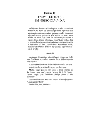 Capítulo 11
          O NOME DE JESUS
         EM NOSSO DIA-A-DIA

   0 Nome de Jesus tocava cada parte da vida dos crentes
primitivos. O Nome de Jesus ocupava um lugar nos seus
pensamentos, nas suas orações, na sua pregação, coisas que
hoje praticamente ignoramos. Nós, porém, em nosso andar
cristão, em nossa vida cristã, em nossas orações, temos o
mesmo direito de usar o Nome de Jesus. Que o Senhor abra
os nossos olhos e os nossos corações para que conheçamos
as riquezas da glória de Deus que estão ocultas neste Nome,
enquanto observamos de modo especial seu lugar no dia-a-
dia do crente.

                       Na oração

   A maioria dos cristãos sabe, até certo ponto, que pode
usar Seu Nome na oração - mas não fazem idéia de quanto
Ele significa.
   Alguns repetem o Nome, como papagaio - e não funciona.
   A maioria das pessoas não espera que funcione.
   Muitas vezes, pessoas têm vindo a mim, citando as
Escrituras, como, por exemplo, Mateus 18.19,20. Dizem:
"Irmão Hagin, quer concordar comigo quanto a este
assunto?"
   Concordo com elas, faço uma oração, e então pergunto:
"Vocês concordam?"
   Dizem: Sim, sim, concordo".
 