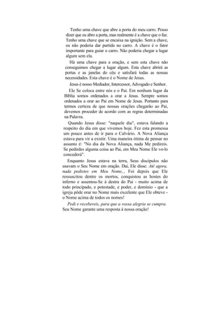 Tenho uma chave que abre a porta do meu carro. Posso
   dizer que eu abro a porta, mas realmente é a chave que o faz.
   Tenho uma chave que se encaixa na ignição. Sem a chave,
   eu não poderia dar partida no carro. A chave é o fator
   importante para guiar o carro. Não poderia chegar a lugar
   algum sem ela.
     Há uma chave para a oração, e sem esta chave não
   conseguimos chegar a lugar algum. Esta chave abrirá as
   portas e as janelas do céu e satisfará todas as nossas
   necessidades. Esta chave é o Nome de Jesus.
     Jesus é nosso Mediador, Intercessor, Advogado e Senhor.
     Ele Se coloca entre nós e o Pai. Em nenhum lugar da
  Bíblia somos ordenados a orar a Jesus. Sempre somos
  ordenados a orar ao Pai em Nome de Jesus. Portanto para
  termos certeza de que nossas orações chegarão ao Pai,
  devemos proceder de acordo com as regras determinadas
  na Palavra.
     Quando Jesus disse: "naquele dia", estava falando a
 respeito do dia em que vivemos hoje. Fez esta promessa
 um pouco antes de ir para o Calvário. A Nova Aliança
 estava para vir a existir. Uma maneira ótima de pensar no
 assunto é: "No dia da Nova Aliança, nada Me pedireis.
 Se pedirdes alguma coisa ao Pai, em Meu Nome Ele vo-lo
 concederá".
    Enquanto Jesus estava na terra, Seus discípulos não
usavam o Seu Nome em oração. Daí, Ele disse: Até agora,
nada pedistes em Meu Nome,., Foi depois que Ele
ressuscitou dentre os mortos, conquistou as hostes do
inferno e assentou-Se à destra do Pai - muito acima de
todo principado, e potestade, e poder, e domínio - que a
igreja pôde orar no Nome mais excelente que Ele obteve -
o Nome acima de todos os nomes!
    Pedi e recebereis, para que a vossa alegria se cumpra.
Seu Nome garante uma resposta à nossa oração!
 