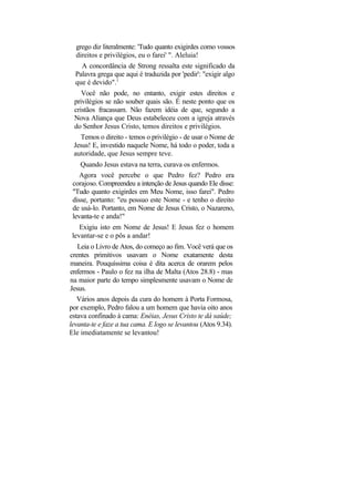 grego diz literalmente: 'Tudo quanto exigirdes como vossos
  direitos e privilégios, eu o farei' ". Aleluia!
    A concordância de Strong ressalta este significado da
  Palavra grega que aqui é traduzida por 'pedir': "exigir algo
  que é devido".1
    Você não pode, no entanto, exigir estes direitos e
 privilégios se não souber quais são. É neste ponto que os
 cristãos fracassam. Não fazem idéia de que, segundo a
 Nova Aliança que Deus estabeleceu com a igreja através
 do Senhor Jesus Cristo, temos direitos e privilégios.
    Temos o direito - temos o privilégio - de usar o Nome de
 Jesus! E, investido naquele Nome, há todo o poder, toda a
 autoridade, que Jesus sempre teve.
    Quando Jesus estava na terra, curava os enfermos.
    Agora você percebe o que Pedro fez? Pedro era
 corajoso. Compreendeu a intenção de Jesus quando Ele disse:
 "Tudo quanto exigirdes em Meu Nome, isso farei". Pedro
 disse, portanto: "eu possuo este Nome - e tenho o direito
 de usá-lo. Portanto, em Nome de Jesus Cristo, o Nazareno,
 levanta-te e anda!"
    Exigiu isto em Nome de Jesus! E Jesus fez o homem
 levantar-se e o pôs a andar!
   Leia o Livro de Atos, do começo ao fim. Você verá que os
crentes primitivos usavam o Nome exatamente desta
maneira. Pouquíssima coisa é dita acerca de orarem pelos
enfermos - Paulo o fez na ilha de Malta (Atos 28.8) - mas
na maior parte do tempo simplesmente usavam o Nome de
Jesus.
   Vários anos depois da cura do homem à Porta Formosa,
por exemplo, Pedro falou a um homem que havia oito anos
estava confinado à cama: Enéias, Jesus Cristo te dá saúde;
levanta-te e faze a tua cama. E logo se levantou (Atos 9.34).
Ele imediatamente se levantou!
 
