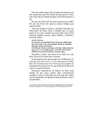 Eles não tinham algum tipo de poder desconhecido que
não conhecemos hoje. Foi o Nome de Jesus que fez a obra.
Este Nome não foi retirado da Igreja. Este Nome pertence a
nós.
   Por que este Nome não faz agora aquilo que fez então?
Por que este Nome não opera os mesmos milagres que
operava então?
   Acho que podemos localizar o problema baseados nas
observações de Pedro, feitas à multidão que se reuniu
depois de ter visto o homem que jazia tantos anos à Porta
Formosa, pedindo esmolas, agora andando e saltando e
louvando a Deus.
    ATOS 3.12,13,16
    12... por que vos maravilhais disto? Ou, por que olhais tanto
    para nós, como se por nossa própria virtude ou santidade
    fizéssemos andar este homem?
    13 O Deus de Abraão, e de Isaque, e de Jacó, o Deus de nossos
    pais, glorificou a seu Filho Jesus... 16 E, PELA FÉ NO SEU
    NOME, fez o seu nome fortalecer a este que vedes...
   Possuímos o Nome, mas nossa fé no Nome tem sido
fraca. Nossa fé no Nome não é a mesma.
   O que podemos fazer para corrigir isso? A Bíblia diz: De
sorte que a fé é pelo ouvir, e o ouvir pela palavra de Deus
(Rm 10.17) Como nossa fé no Nome de Jesus poderá ser
aumentada? Por meio de ouvir o que a Palavra de Deus tem
a dizer a respeito do Nome.
   Precisamos alimentar-nos da Palavra de Deus neste
sentido até que nosso espírito fique eficientemente
escolado, e nossa fé suba para um nível mais alto. Então,
será tão natural para nós agirmos à altura da Palavra, como o
era para Pedro.

1
 James Strong:Strong's Exhaustive Concordance(t"Concordância Exaustiva de Strong"),
Dicionário Grego do Novo Testamento, pág.63 (4441 referência comp. a 154).
 