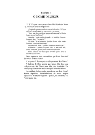 Capítulo 1
              O NOME DE JESUS

   E. W. Kenyon começou seu livro The Wonderful Name
of Jesus com este relato pessoal:
       Certa tarde, enquanto eu dava uma preleção sobre "O Nome
   de Jesus", um advogado me interrompeu e perguntou:
      "Você quer dizer que Jesus nos deu a 'Procuração', o Direito
   Legal de usar Seu Nome?"
      Disse-lhe: "Irmão, você é advogado e eu sou leigo. Diga-me:
   Jesus nos deu a 'Procuração'?".
      Ele disse: "Se a linguagem significa alguma coisa, então,
   Jesus deu à Igreja a 'Procuração' ".
      Perguntei-lhe, então: "Qual é o valor desta 'Procuração'?".
      Respondeu: "Depende de quanta coisa há por detrás dela,
   quanta autoridade, quanto poder este Nome representa".
      Então, comecei uma busca para descobrir quanto poder e
   autoridade Jesus tinha.
   Todo o poder e toda a autoridade que Jesus tinha está
investido no Seu Nome!
   A pergunta é: Temos procuração para usar Seu Nome?
   A Palavra de Deus ensina que temos. Ele disse que
podemos usar Seu Nome para lidar com demônios. Ele
disse que podemos usar Seu Nome para ministrar a cura.
   Na realidade, é aí que está o segredo: no uso deste Nome!
Temos dependido demasiadamente da nossa própria
capacidade de libertar alguém - quando, na realidade, é o
Nome que o faz.
 