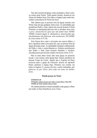 Nos dias iniciais da Igreja, eram ensinados a fazer todas
 as coisas neste Nome. Tudo quanto faziam, faziam-no em
 Nome do Senhor Jesus. Em todos os lugares para onde iam,
 tinham consciência do Nome de Jesus.
    Não admira que as pessoas fora da Igreja temiam este
Nome mais do que qualquer outra coisa. As autoridades que
prenderam Pedro e João, depois da cura do homem à Porta
Formosa, os ameaçaram para que não se divulgue mais entre
o povo, ameacemo-los para que não falem mais NESSE
NOME a homem algum, E, chamando-os, disseram-lhes que
absolutamente não falassem, nem ensinassem, NO NOME
de Jesus (Atos 4.17,18).
    Este Nome deve estar a tal ponto nos nossos lábios, e
deve significar tanta coisa para nós, que as pessoas fora da
Igreja deveriam notar. As autoridades tomaram conhecimento
de Pedro e João e maravilharam-se. Embora percebessem
que Pedro e João eram homens iletrados e incultos,
reconheceram que haviam estado com Jesus (Atos 4.13).
    Não se trata deles terem tido uma Igreja no primeiro
século, e nós termos outra Igreja hoje. Somos membros do
mesmo Corpo de Cristo. Aquilo que o Espírito de Deus
escreveu para a igreja de Colossos, através do apóstolo
Paulo, pertence à Igreja hoje. Pertence aos crentes em
todos os lugares. E, quanto fizerdes, somos ordenados, por
palavras ou por obras, fazei tudo em nome do Senhor
Jesus,

                 Dando graças no Nome
   EFÉSIOS 5.20
   20 Dando sempre graças por tudo a nosso Deus e Pai, EM
   NOME de Nosso Senhor Jesus Cristo.
   Os crentes primitivos foram ensinados a dar graças a Deus
por todos os Seus benefícios neste Nome.
 