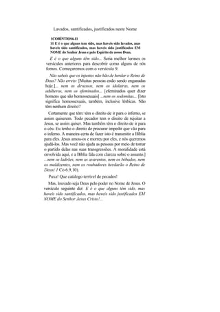Lavados, santificados, justificados neste Nome

   1CORÍNTIOS6.11
   11 E é o que alguns tem sido, mas haveis sido lavados, mas
   haveis sido santificados, mas haveis sido justificados EM
   NOME do Senhor Jesus e pelo Espírito do nosso Deus.
   E é o que alguns têm sido... Seria melhor lermos os
 versículos anteriores para descobrir como alguns de nós
 fomos. Começaremos com o versículo 9.
   Não sabeis que os injustos não hão de herdar o Reino de
Deus? Não erreis: [Muitas pessoas estão sendo enganadas
hoje.]... nem os devassos, nem os idolatras, nem os
adúlteros, nem os efeminados... [efeminados quer dizer
homens que são homossexuais] ...nem os sodomitas... [Isto
significa homossexuais, também, inclusive lésbicas. Não
têm nenhum direito?
   Certamente que têm: têm o direito de ir para o inferno, se
assim quiserem. Todo pecador tem o direito de rejeitar a
Jesus, se assim quiser. Mas também têm o direito de ir para
o céu. Eu tenho o direito de procurar impedir que vão para
o inferno. A maneira certa de fazer isto é transmitir a Bíblia
para eles. Jesus amou-os e morreu por eles, e nós queremos
ajudá-los. Mas você não ajuda as pessoas por meio de tomar
o partido delas nas suas transgressões. A moralidade está
envolvida aqui, e a Bíblia fala com clareza sobre o assunto.]
...nem os ladrões, nem os avarentos, nem os bêbados, nem
os maldizentes, nem os roubadores herdarão o Reino de
Deus( 1 Co 6.9,10).
  Puxa! Que catálogo terrível de pecados!
  Mas, louvado seja Deus pelo poder no Nome de Jesus. O
versículo seguinte diz: E é o que alguns têm sido, mas
haveis sido santificados, mas haveis sido justificados EM
NOME do Senhor Jesus Cristo!...
 