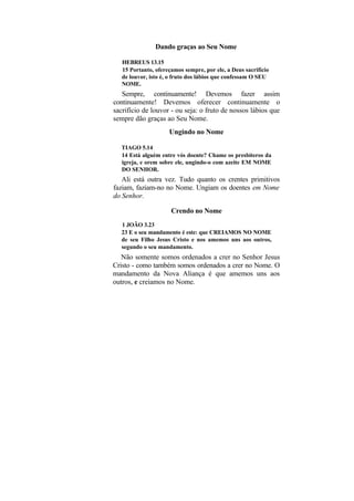 Dando graças ao Seu Nome

   HEBREUS 13.15
   15 Portanto, ofereçamos sempre, por ele, a Deus sacrifício
   de louvor, isto é, o fruto dos lábios que confessam O SEU
   NOME.
   Sempre, continuamente! Devemos fazer assim
continuamente! Devemos oferecer continuamente o
sacrifício de louvor - ou seja: o fruto de nossos lábios que
sempre dão graças ao Seu Nome.
                     Ungindo no Nome

  TIAGO 5.14
  14 Está alguém entre vós doente? Chame os presbíteros da
  igreja, e orem sobre ele, ungindo-o com azeite EM NOME
  DO SENHOR.
   Ali está outra vez. Tudo quanto os crentes primitivos
faziam, faziam-no no Nome. Ungiam os doentes em Nome
do Senhor.

                      Crendo no Nome
  1 JOÃO 3.23
  23 E o seu mandamento é este: que CREIAMOS NO NOME
  de seu Filho Jesus Cristo e nos amemos uns aos outros,
  segundo o seu mandamento.
   Não somente somos ordenados a crer no Senhor Jesus
Cristo - como também somos ordenados a crer no Nome. O
mandamento da Nova Aliança é que amemos uns aos
outros, e creiamos no Nome.
 