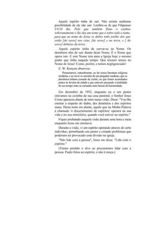 Aquele espírito tinha de sair. Não existia nenhuma
possibilidade de ele não sair. Lembre-se de que Filipenses
2.9,10 diz: Pelo que também Deus o exaltou
soberanamente e lhe deu um nome que é sobre todo o nome,
para que ao nome de Jesus se dobre todo joelho dos que
estão [de seres] nos céus, [de seres] e na terra, e [ de
seres] debaixo da terra.
   Aquele espírito tinha de curvar-se ao Nome. Os
demônios têm de sair diante deste Nome. É o Nome que
opera isto. E este Nome tem para a Igreja hoje o mesmo
poder que tinha naquele tempo. Que tesouro temos no
Nome de Jesus! Como, porém, o temos negligenciado!
   E. W. Kenyon observou:
     Pensaríamos, naturalmente, ao ler nossa literatura religiosa
  moderna, e ao ouvir os sermões de um pregador mediano, que os
  demônios tinham cessado de existir, ou que foram acurralados
  juntos às favelas da cidade e que estavam passando a totalidade
  do seu tempo entre as camadas mais baixas da humanidade.

   Em dezembro de 1952, enquanto eu e um pastor
orávamos na cozinha da sua casa pastoral, o Senhor Jesus
Cristo apareceu diante de mim numa visão. Disse: "Vou-lhe
ensinar a respeito do diabo, dos demônios e dos espíritos
maus. Desta noite em diante, aquilo que na Minha Palavra
é chamado 'o discernimento de espíritos' operará na sua
vida e no seu ministério, quando você estiver no espírito."
   Fiquei arrebatado naquela visão durante uma hora e meia
enquanto Jesus me ensinava.
   Durante a visão, vi um espírito operando através de certo
indivíduo, perturbando um pastor e criando problemas que
poderiam ter provocado uma divisão na igreja.
   "Não lide com a pessoa", Jesus me disse. "Lide com o
espírito."
   (Temos perdido o alvo ao procurarmos lidar com a
pessoa. Paulo falou ao espírito, e não à moça.)
 