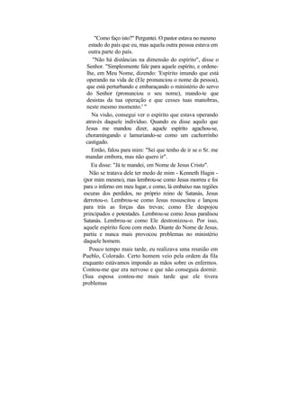 "Como faço isto?" Perguntei. O pastor estava no mesmo
   estado do país que eu, mas aquela outra pessoa estava em
   outra parte do país.
     "Não há distâncias na dimensão do espírito", disse o
  Senhor. "Simplesmente fale para aquele espírito, e ordene-
  lhe, em Meu Nome, dizendo: 'Espírito imundo que está
  operando na vida de (Ele pronunciou o nome da pessoa),
  que está perturbando e embaraçando o ministério do servo
  do Senhor (pronunciou o seu nome), mando-te que
  desistas da tua operação e que cesses tuas manobras,
  neste mesmo momento.' "
    Na visão, consegui ver o espírito que estava operando
 através daquele indivíduo. Quando eu disse aquilo que
 Jesus me mandou dizer, aquele espírito agachou-se,
 choramingando e lamuriando-se como um cachorrinho
 castigado.
    Então, falou para mim: "Sei que tenho de ir se o Sr. me
 mandar embora, mas não quero ir".
    Eu disse: "Já te mandei, em Nome de Jesus Cristo".
   Não se tratava dele ter medo de mim - Kenneth Hagin -
(por mim mesmo), mas lembrou-se como Jesus morreu e foi
para o inferno em meu lugar, e como, lá embaixo nas regiões
escuras dos perdidos, no próprio reino de Satanás, Jesus
derrotou-o. Lembrou-se como Jesus ressuscitou e lançou
para trás as forças das trevas; como Ele despojou
principados e potestades. Lembrou-se como Jesus paralisou
Satanás. Lembrou-se como Ele destronizou-o. Por isso,
aquele espírito ficou com medo. Diante do Nome de Jesus,
partiu e nunca mais provocou problemas no ministério
daquele homem.
   Pouco tempo mais tarde, eu realizava uma reunião em
Pueblo, Colorado. Certo homem veio pela ordem da fila
enquanto estávamos impondo as mãos sobre os enfermos.
Contou-me que era nervoso e que não conseguia dormir.
(Sua esposa contou-me mais tarde que ele tivera
problemas
 