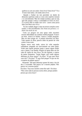 quebrou-se com um estalo. Estou livre! Estou livre!" Vi-o
  16 anos mais tarde, e ele ainda estava livre.
     Quando o Senhor me tem permitido ver dentro da
  dimensão espiritual, todas as vezes estes espíritos tremem
  e se convulsionam. Mas isto sempre acontece, quer eu veja,
  quer não, porque conheço a autoridade do Nome de Jesus.
  E eu posso falar ao diabo sem vê-lo - assim como posso
  falar com Deus sem vê-Lo.
    Se esta verdade chegar a raiar em nossos corações como
 crentes, a vida será diferente: Este Nome nos pertence, e o
 diabo tem medo de nós.
    Certa vez preguei em uma igreja onde encontrei
 enorme dificuldade em conduzir minha pregação. O povo
 era bom. Amava ao Senhor. Amava a minha pregação.
 Mas era duro pregar ali. A própria atmosfera era dura.
 Tudo quanto eu dizia, parecia saltar da parede de volta
 contra o meu rosto.
Alguns meses mais tarde, estava de volta naquelas
redondezas, pregando um reavivamento em outra igreja.
Voltei para aquela primeira igreja e passei algum tempo
com o pastor e sua família. Preguei na igreja deles em um
culto de vigília do Ano Novo. No dia seguinte, a esposa
do pastor perguntou: "Irmão Hagin, está vendo alguma
diferença na nossa igreja?" Eu disse: "O que quer dizer
com isto?" Ela disse: "É mais fácil pregar? O que me diz
a respeito do púlpito agora?"
   Respondi: "Há tanta diferença quanto há entre a luz do
dia e a escuridão. Não parece ser o mesmo púlpito. Não
parece ser a mesma igreja".
Ela disse: Taça meu marido contar-lhe tudo'. Ele disse:
"Não conto nada às pessoas acerca disto, porque podem
pensar que estou louco".
 