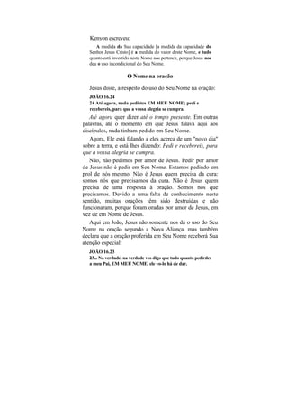 Kenyon escreveu:
      A medida da Sua capacidade [a medida da capacidade do
   Senhor Jesus Cristo] é a medida do valor deste Nome, e tudo
   quanto está investido neste Nome nos pertence, porque Jesus nos
   deu o uso incondicional do Seu Nome.

                      O Nome na oração

   Jesus disse, a respeito do uso do Seu Nome na oração:
   JOÃO 16.24
   24 Até agora, nada pedistes EM MEU NOME; pedi e
   recebereis, para que a vossa alegria se cumpra.
   Até agora quer dizer até o tempo presente. Em outras
palavras, até o momento em que Jesus falava aqui aos
discípulos, nada tinham pedido em Seu Nome.
   Agora, Ele está falando a eles acerca de um "novo dia"
sobre a terra, e está lhes dizendo: Pedi e recebereis, para
que a vossa alegria se cumpra.
   Não, não pedimos por amor de Jesus. Pedir por amor
de Jesus não é pedir em Seu Nome. Estamos pedindo em
prol de nós mesmo. Não é Jesus quem precisa da cura:
somos nós que precisamos da cura. Não é Jesus quem
precisa de uma resposta à oração. Somos nós que
precisamos. Devido a uma falta de conhecimento neste
sentido, muitas orações têm sido destruídas e não
funcionaram, porque foram oradas por amor de Jesus, em
vez de em Nome de Jesus.
   Aqui em João, Jesus não somente nos dá o uso do Seu
Nome na oração segundo a Nova Aliança, mas também
declara que a oração proferida em Seu Nome receberá Sua
atenção especial:
  JOÃO 16.23
  23... Na verdade, na verdade vos digo que tudo quanto pedirdes
  a meu Pai, EM MEU NOME, ele vo-lo há de dar.
 