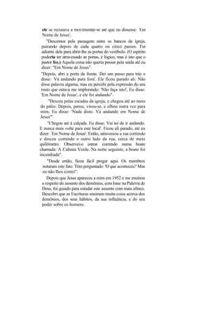 ele se recusava a movimentar-se até que eu dissesse: ‘Em
  Nome de Jesus'.
     "Descemos pela passagem entre os bancos da igreja,
  pairando depois de cada quatro ou cinco passos. Fui
  adiante dele para abrir-lhe as portas do vestíbulo. (O espírito
  poderia ter atravessado as portas, é lógico, mas é isto que o
  pastor fez.) Aquela coisa não queria passar pela saída até eu
  dizer: "Em Nome de Jesus".
 "Depois, abri a porta da frente. Dei um passo para trás e
 disse: ‘Vá andando para fora'. Ele ficou parado ali. Não
 disse palavra alguma, mas eu percebi pela expressão do seu
 rosto que estava me implorando: 'Não faça isto!, Eu disse:
 'Em Nome de Jesus', e ele foi andando".
      "Desceu pelas escadas da igreja, e chegou até ao meio
 do pátio. Depois, parou, virou-se, e olhou outra vez para
 mim. Eu disse: 'Nada disto. Vá andando em Nome de
 Jesus'".
      "Chegou até à calçada. Eu disse: Vai ter de ir andando.
E nunca mais volte para este local'. Ficou ali parado, até eu
dizer: ‘Em Nome de Jesus'. Então, atravessou a rua correndo
e desceu correndo o outro lado da rua, cerca de meio
quilômetro. Observei-o entrar correndo numa boate
chamada: A Cabana Verde. Na noite seguinte, a boate foi
incendiada".
     "Desde então, ficou fácil pregar aqui. Os membros
   notaram este fato. Têm perguntado: 'O que aconteceu? Mas
   eu não lhes contei".
     Depois que Jesus apareceu a mim em 1952 e me ensinou
  a respeito do assunto dos demônios, com base na Palavra de
  Deus, fui guiado para estudar este assunto com mais afinco.
  Descobri que as Escrituras ensinam muita coisa acerca dos
  demônios, dos seus hábitos, da sua influência, e do seu
  poder sobre os homens.
 