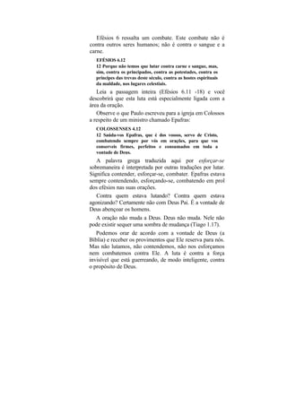 Efésios 6 ressalta um combate. Este combate não é
contra outros seres humanos; não é contra o sangue e a
carne.
   EFÉSIOS 6.12
   12 Porque não temos que lutar contra carne e sangue, mas,
   sim, contra os principados, contra as potestades, contra os
   príncipes das trevas deste século, contra as hostes espirituais
   da maldade, nos lugares celestiais.
   Leia a passagem inteira (Efésios 6.11 -18) e você
descobrirá que esta luta está especialmente ligada com a
área da oração.
   Observe o que Paulo escreveu para a igreja em Colossos
a respeito de um ministro chamado Epafras:
   COLOSSENSES 4.12
   12 Saúda-vos Epafras, que é dos vossos, servo de Cristo,
   combatendo sempre por vós em orações, para que vos
   conserveis firmes, perfeitos e consumados em toda a
   vontade de Deus.
   A palavra grega traduzida aqui por esforçar-se
sobremaneira é interpretada por outras traduções por lutar.
Significa contender, esforçar-se, combater. Epafras estava
sempre contendendo, esforçando-se, combatendo em prol
dos efésios nas suas orações.
   Contra quem estava lutando? Contra quem estava
agonizando? Certamente não com Deus Pai. É a vontade de
Deus abençoar os homens.
   A oração não muda a Deus. Deus não muda. Nele não
pode existir sequer uma sombra de mudança (Tiago 1.17).
   Podemos orar de acordo com a vontade de Deus (a
Bíblia) e receber os provimentos que Ele reserva para nós.
Mas não lutamos, não contendemos, não nos esforçamos
nem combatemos contra Ele. A luta é contra a força
invisível que está guerreando, de modo inteligente, contra
o propósito de Deus.
 