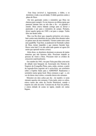 Esta força invisível é, logicamente, o diabo, e os
    demônios e toda a sua atividade. O diabo guerreia contra o
    plano de Deus.
      Ele tem guerreado contra o ministério que Deus me
   chamou para cumprir. Eu me trancava na última igreja que
   pastoreei durante dois ou três dias a fio - só jejuando e
   orando. Deus estava lidando comigo para eu deixar o
   pastorado e sair para o ministério do campo. Portanto,
   deixei aquela igreja em 1949 e saí para o campo. Tenho
   feito isto desde então.
     Mas vou lhe dizer que, naqueles primeiros seis meses,
  lutei contra mais demônios do que tinha feito durante todos
  os quinze anos de meu ministério. Vieram contra mim como
  uma quadrilha. Veja bem, se pudessem ter frustrado o plano
  de Deus, teriam impedido o que estamos fazendo hoje.
  Houve uma luta! E eu não sabia tudo quanto sei agora (foi
  assim que aprendi muitas coisas).
     Além disso, os demônios dominam as pessoas de tantas
 maneiras que não fazemos idéia. Procuram impedir as
 pessoas de virem a Deus. Procuram reter os cristãos de
 crescerem espiritualmente.
     Em outubro de 1963, vim para Tulsa para falar certa noite
de sábado num banquete da Associação dos Homens de
Negócio do Evangelho Pleno, para, então, ensinar, a partir
da segunda-feira seguinte até a sexta-feira, um seminário
sobre o Espírito Santo para a ADHONEP. Realizamos o
seminário numa igreja local. Deus começou a agir - e, em
vez de durar cinco noites, a reunião durou oito semanas.
     Ministrei em dois cultos por dia - de manhã e à noite
-durante aquelas oito semanas. Certa tarde, entre os cultos,
estava numa das salas da Escola Dominical, orando a
respeito do culto da noite. Cansara-me de ficar de joelhos,
e estava deitado de costas no tapete, orando em outras
línguas.
 
