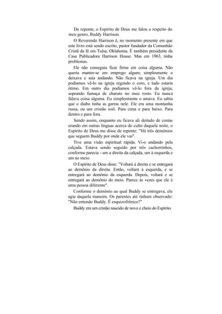 De repente, o Espírito de Deus me falou a respeito do
meu genro, Buddy Harrison.
   O Reverendo Harrison é, no momento presente em que
este livro está sendo escrito, pastor fundador da Comunhão
Cristã da fé em Tulsa, Oklahoma. É também presidente da
Casa Publicadora Harrison House. Mas em 1963, tinha
problemas.
   Ele não conseguia ficar firme em coisa alguma. Não
queria manter-se em emprego algum; simplesmente o
deixava e saía andando. Não ficava na igreja. Um dia
podíamos vê-lo na igreja regendo o coro, e tudo estaria
ótimo. Em outro dia podíamos vê-lo fora da igreja,
soprando fumaça de charuto no meu rosto. Eu nunca
falava coisa alguma. Eu simplesmente o amava. Eu sabia
que o diabo tinha as garras nele. Ele era uma montanha
russa, ou um cristão ioiô. Para cima e para baixo. Para
dentro e para fora.
   Sendo assim, enquanto eu ficava ali deitado de costas
orando em outras línguas acerca do culto daquela noite, o
Espírito de Deus me disse de repente: "Há três demônios
que seguem Buddy por onde ele vai".
   Tive uma visão espiritual rápida. Vi-o andando pela
calçada. Estava sendo seguido por três cachorrinhos,
conforme parecia - um a direita da calçada, um à esquerda e
um no meio.
   O Espírito de Deus disse: "Voltará à direita e se entregará
ao demônio da direita. Então, voltará à esquerda, e se
entregará ao demônio da esquerda. Depois, voltará e se
entregará ao demônio do meio. Parece às vezes que ele é
uma pessoa diferente".
   Conforme o demônio ao qual Buddy se entregava, ele
agia daquela maneira. Os parentes até tinham observado:
"Não entendo Buddy. É esquizofrênico?"
   Buddy era um cristão nascido de novo e cheio do Espírito.
 