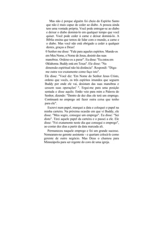 Mas não é porque alguém foi cheio do Espírito Santo
 que não é mais capaz de ceder ao diabo. A pessoa ainda
 tem uma vontade própria. Você pode entregar-se ao diabo
 e deixar o diabo dominá-lo em qualquer tempo que você
 quiser. Você pode ceder à carne e deixar dominá-lo. A
 Bíblia ensina que temos de lidar com o mundo, a carne e
 o diabo. Mas você não está obrigado a ceder a qualquer
 destes, graças a Deus!
 0 Senhor me disse: "Fale para aqueles espíritos. Mande-os
 em Meu Nome, o Nome de Jesus, desistir das suas
 manobras. Ordene-os a parar". Eu disse: "Eu estou em
 Oklahoma. Buddy está em Texas". Ele disse: "Na
 dimensão espiritual não há distância". Respondi: "Diga-
 me outra vez exatamente como faço isto".
Ele disse: "Você diz: 'Em Nome do Senhor Jesus Cristo,
ordeno que vocês, os três espíritos imundos que seguem
Buddy por onde ele vai, desistam das suas manobras e
cessem suas operações' ". Ergui-me para uma posição
sentada e disse aquilo. Então veio para mim a Palavra do
Senhor, dizendo: "Dentro de dez dias ele terá um emprego.
Continuará no emprego até fazer outra coisa que tenho
para ele".
   Escrevi num papel, marquei a data e coloquei o papel na
minha carteira. Na próxima ocasião em que vi Buddy, ele
disse: "Meu sogro, consegui um emprego". Eu disse: "Sei
disto". Tirei aquele papel da carteira e o passei a ele. Ele
disse: "Foi exatamente neste dia que consegui o emprego",
ao contar dez dias a partir da data marcada ali.
   Permaneceu naquele emprego e foi um grande sucesso.
Nomearam-no gerente assistente - e queriam colocá-lo como
gerente de outro negócio. Mas Deus o chamou para
Minneápolis para ser regente do coro de uma igreja.
 